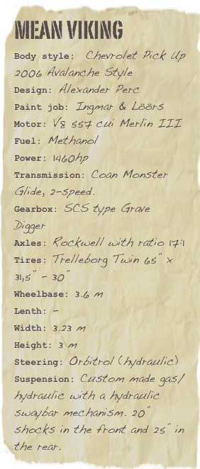 Mean vikingBody style:  Chevrolet Pick Up 2006 Avalanche StyleDesign: Alexander Perc
Paint job: Ingmar & Löörs
Motor: V8 557 cui Merlin IIIFuel: Methanol Power: 1460hp
Transmission: Coan Monster Glide, 2-speed.
Gearbox: SCS type Grave Digger
Axles: Rockwell with ratio 17:1 
Tires: Trelleborg Twin 65” x 31,5” - 30”
Wheelbase: 3.6 m
Lenth: -
Width: 3.23 m
Height: 3 m
Steering: Orbitrol (hydraulic)
Suspension: Custom made gas/hydraulic with a hydraulic swaybar mechanism. 20” shocks in the front and 25” in the rear.


